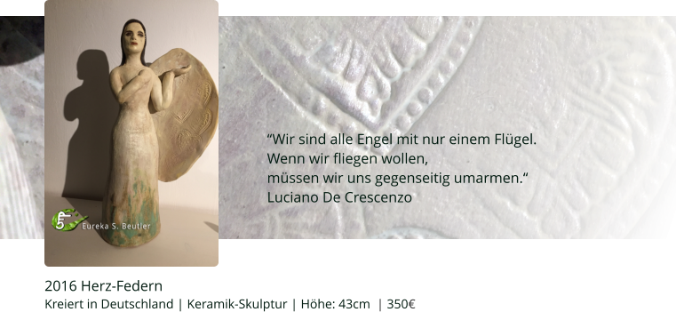 2016 Herz-Federn Kreiert in Deutschland | Keramik-Skulptur | Höhe: 43cm  | 350€   “Wir sind alle Engel mit nur einem Flügel. Wenn wir fliegen wollen,  müssen wir uns gegenseitig umarmen.“ Luciano De Crescenzo